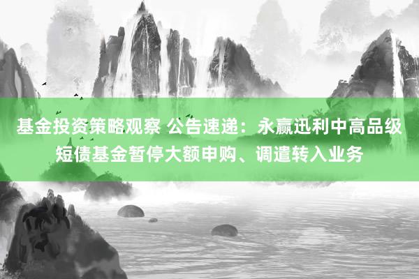 基金投资策略观察 公告速递：永赢迅利中高品级短债基金暂停大额申购、调遣转入业务