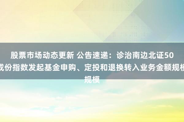 股票市场动态更新 公告速递：诊治南边北证50成份指数发起基金申购、定投和退换转入业务金额规模