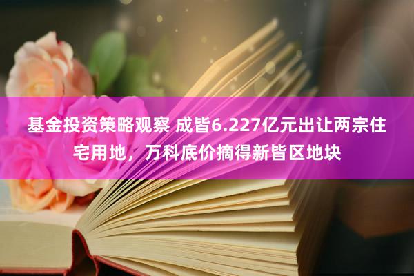 基金投资策略观察 成皆6.227亿元出让两宗住宅用地，万科底价摘得新皆区地块