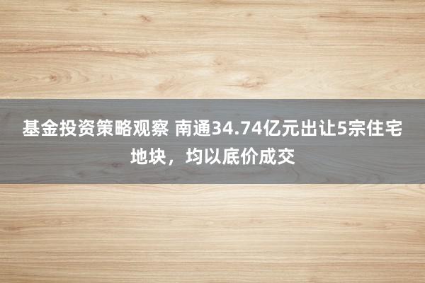 基金投资策略观察 南通34.74亿元出让5宗住宅地块，均以底价成交