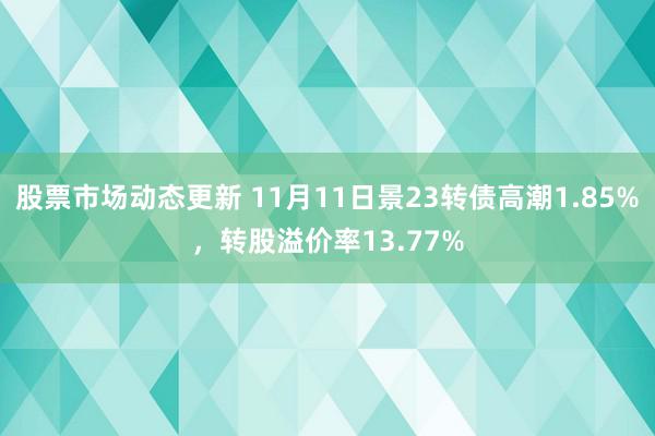 股票市场动态更新 11月11日景23转债高潮1.85%，转股溢价率13.77%