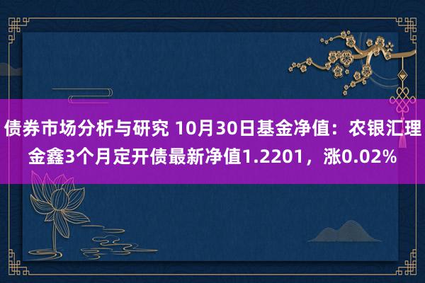 债券市场分析与研究 10月30日基金净值：农银汇理金鑫3个月定开债最新净值1.2201，涨0.02%