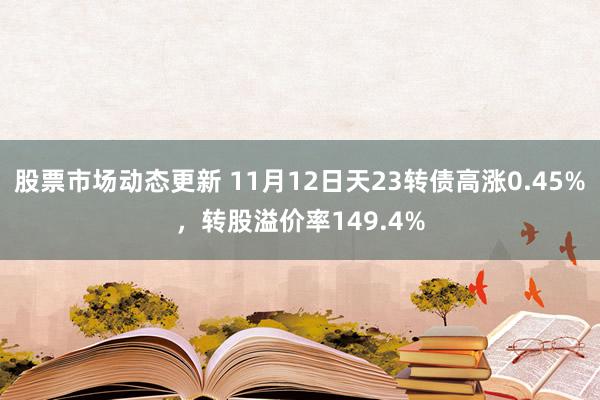 股票市场动态更新 11月12日天23转债高涨0.45%，转股溢价率149.4%