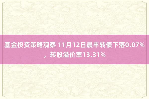 基金投资策略观察 11月12日晨丰转债下落0.07%，转股溢价率13.31%