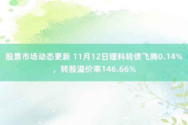 股票市场动态更新 11月12日锂科转债飞腾0.14%，转股溢价率146.66%