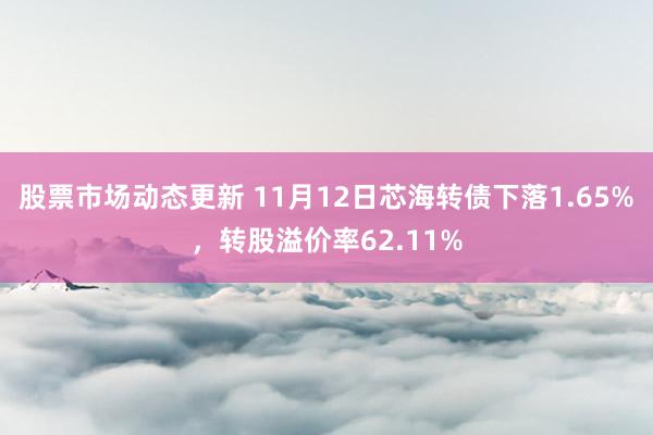 股票市场动态更新 11月12日芯海转债下落1.65%，转股溢价率62.11%