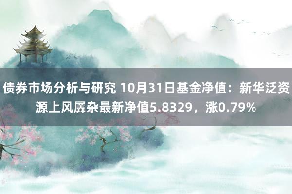 债券市场分析与研究 10月31日基金净值：新华泛资源上风羼杂最新净值5.8329，涨0.79%