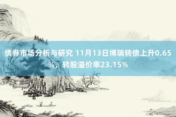 债券市场分析与研究 11月13日博瑞转债上升0.65%，转股溢价率23.15%