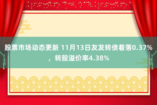 股票市场动态更新 11月13日友发转债着落0.37%，转股溢价率4.38%