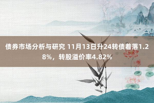 债券市场分析与研究 11月13日升24转债着落1.28%，转股溢价率4.82%