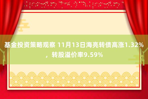 基金投资策略观察 11月13日海亮转债高涨1.32%，转股溢价率9.59%