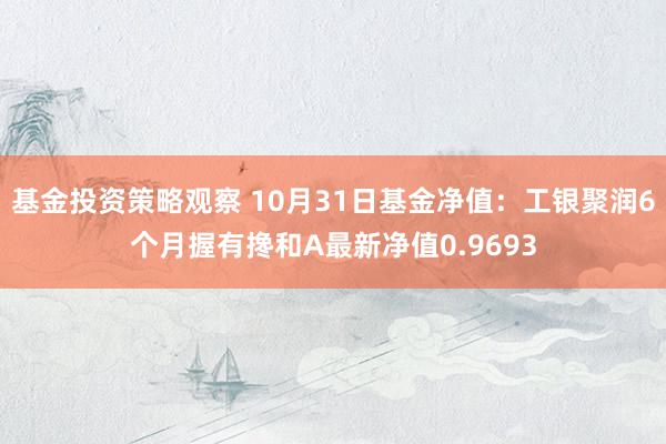 基金投资策略观察 10月31日基金净值：工银聚润6个月握有搀和A最新净值0.9693