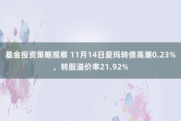 基金投资策略观察 11月14日爱玛转债高潮0.23%，转股溢价率21.92%