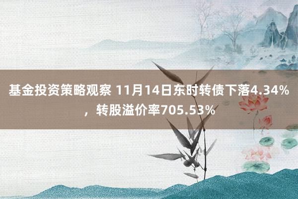 基金投资策略观察 11月14日东时转债下落4.34%，转股溢价率705.53%