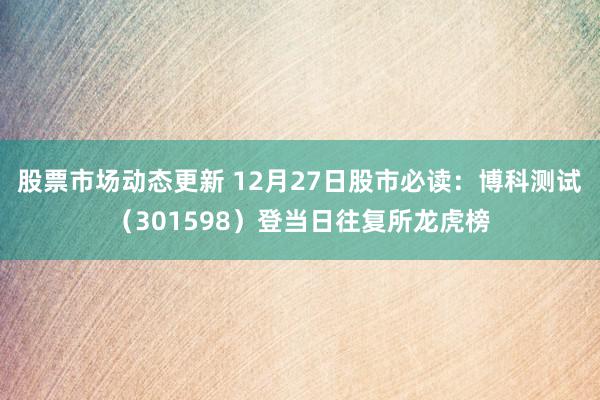 股票市场动态更新 12月27日股市必读：博科测试（301598）登当日往复所龙虎榜