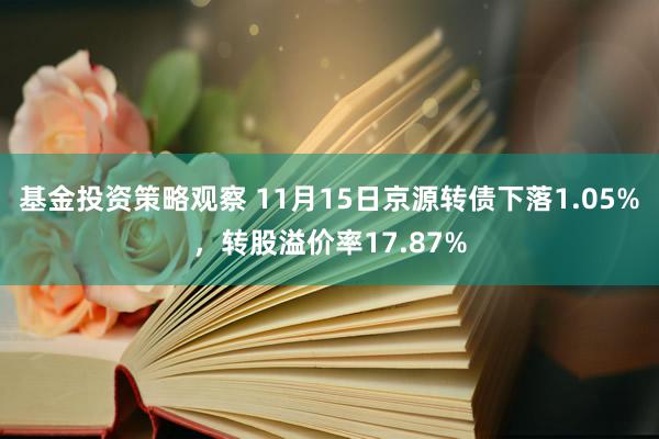 基金投资策略观察 11月15日京源转债下落1.05%，转股溢价率17.87%