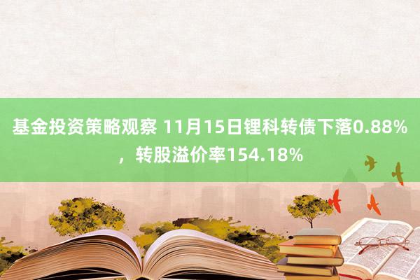 基金投资策略观察 11月15日锂科转债下落0.88%，转股溢价率154.18%