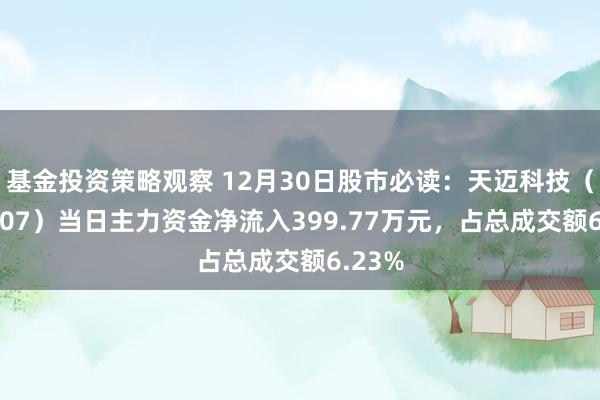 基金投资策略观察 12月30日股市必读：天迈科技（300807）当日主力资金净流入399.77万元，占总成交额6.23%