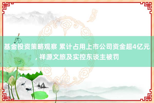 基金投资策略观察 累计占用上市公司资金超4亿元, 祥源文旅及实控东谈主被罚