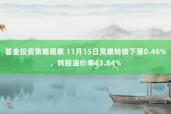 基金投资策略观察 11月15日灵康转债下落0.46%，转股溢价率43.84%