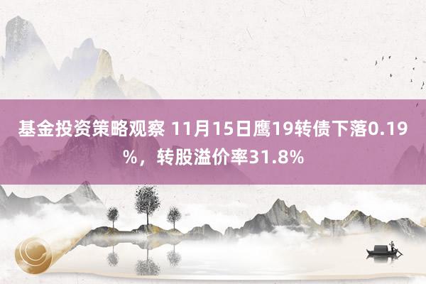 基金投资策略观察 11月15日鹰19转债下落0.19%，转股溢价率31.8%