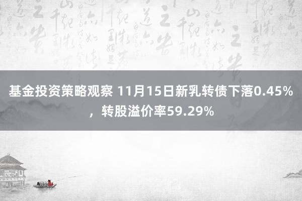 基金投资策略观察 11月15日新乳转债下落0.45%，转股溢价率59.29%