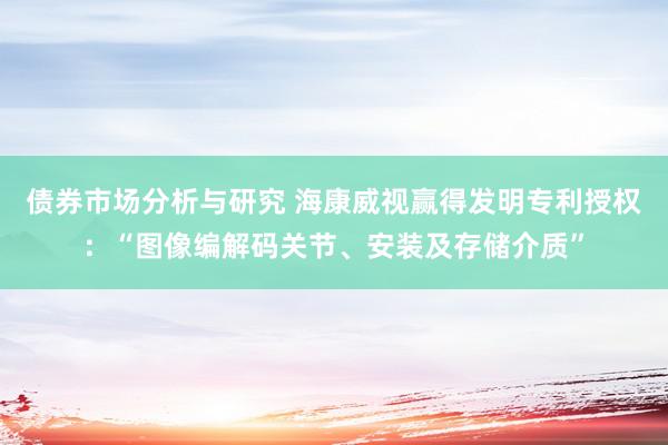 债券市场分析与研究 海康威视赢得发明专利授权：“图像编解码关节、安装及存储介质”