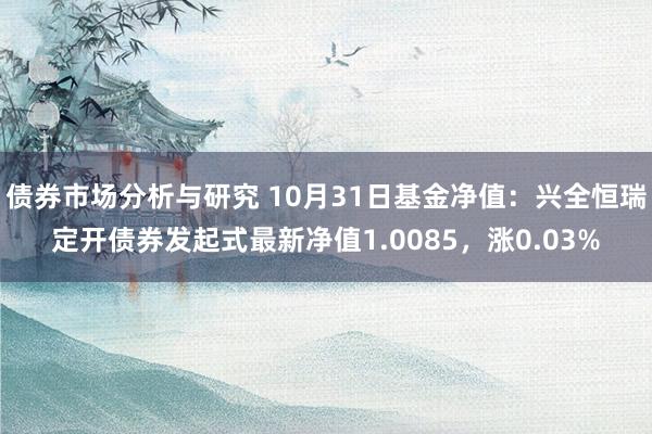 债券市场分析与研究 10月31日基金净值：兴全恒瑞定开债券发起式最新净值1.0085，涨0.03%