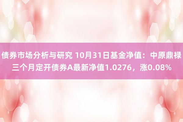 债券市场分析与研究 10月31日基金净值：中原鼎禄三个月定开债券A最新净值1.0276，涨0.08%