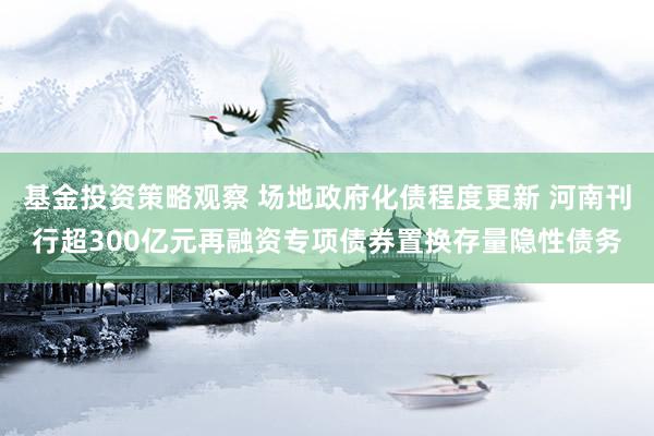 基金投资策略观察 场地政府化债程度更新 河南刊行超300亿元再融资专项债券置换存量隐性债务