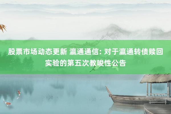 股票市场动态更新 瀛通通信: 对于瀛通转债赎回实验的第五次教唆性公告