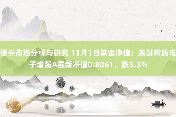 债券市场分析与研究 11月1日基金净值：东财糟践电子增强A最新净值0.8061，跌3.3%