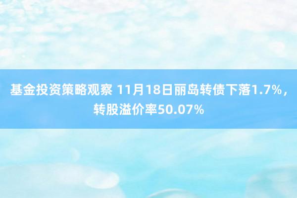 基金投资策略观察 11月18日丽岛转债下落1.7%，转股溢价率50.07%