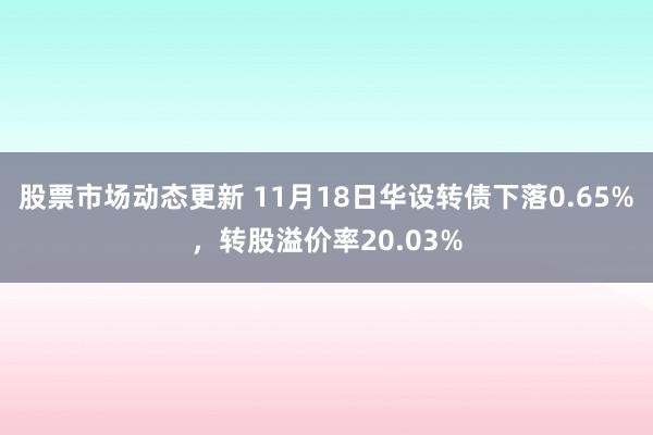 股票市场动态更新 11月18日华设转债下落0.65%，转股溢价率20.03%