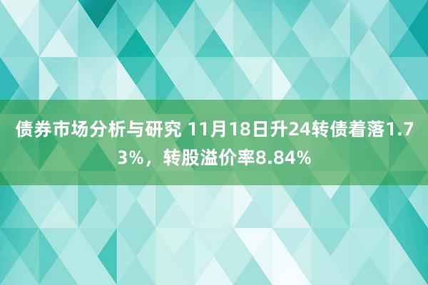 债券市场分析与研究 11月18日升24转债着落1.73%，转股溢价率8.84%