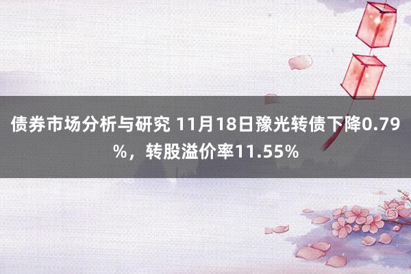 债券市场分析与研究 11月18日豫光转债下降0.79%，转股溢价率11.55%