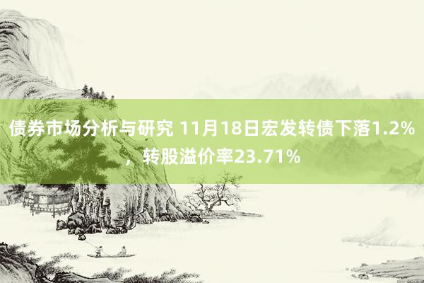 债券市场分析与研究 11月18日宏发转债下落1.2%，转股溢价率23.71%