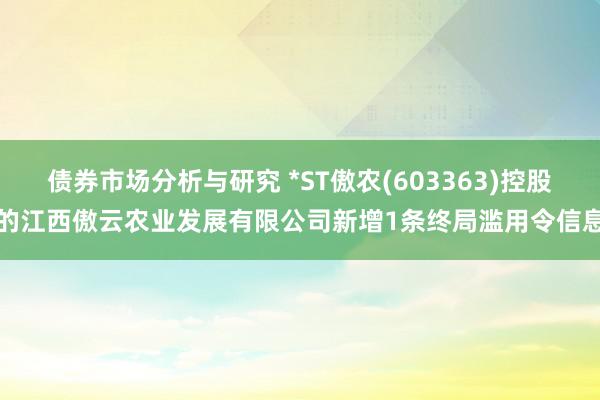 债券市场分析与研究 *ST傲农(603363)控股的江西傲云农业发展有限公司新增1条终局滥用令信息