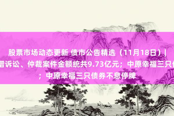 股票市场动态更新 债市公告精选（11月18日）| 金科股份新增诉讼、仲裁案件金额统共9.73亿元；中原幸福三只债券不息停牌