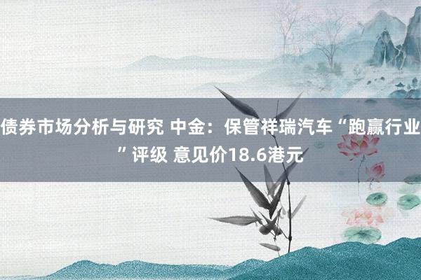 债券市场分析与研究 中金：保管祥瑞汽车“跑赢行业”评级 意见价18.6港元