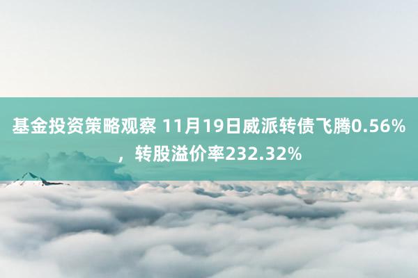 基金投资策略观察 11月19日威派转债飞腾0.56%，转股溢价率232.32%