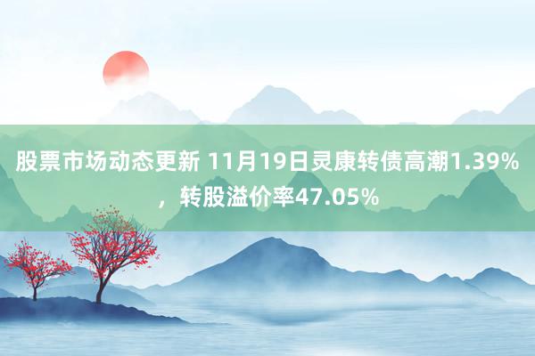 股票市场动态更新 11月19日灵康转债高潮1.39%，转股溢价率47.05%