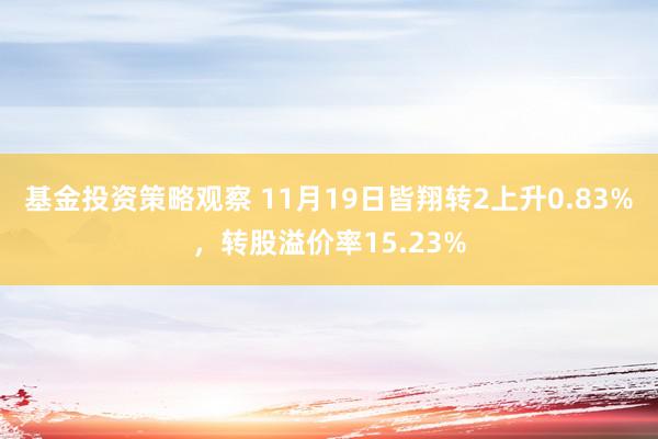 基金投资策略观察 11月19日皆翔转2上升0.83%，转股溢价率15.23%