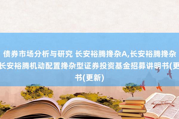 债券市场分析与研究 长安裕腾搀杂A,长安裕腾搀杂C: 长安裕腾机动配置搀杂型证券投资基金招募讲明书(更新)