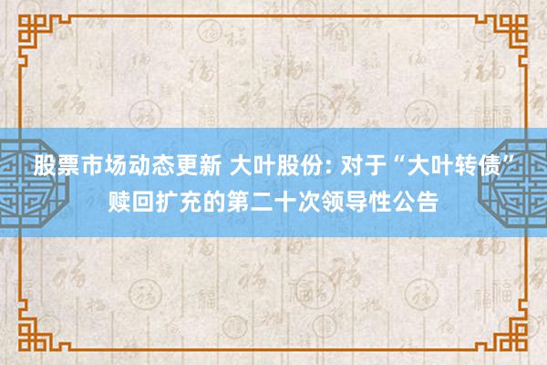 股票市场动态更新 大叶股份: 对于“大叶转债”赎回扩充的第二十次领导性公告