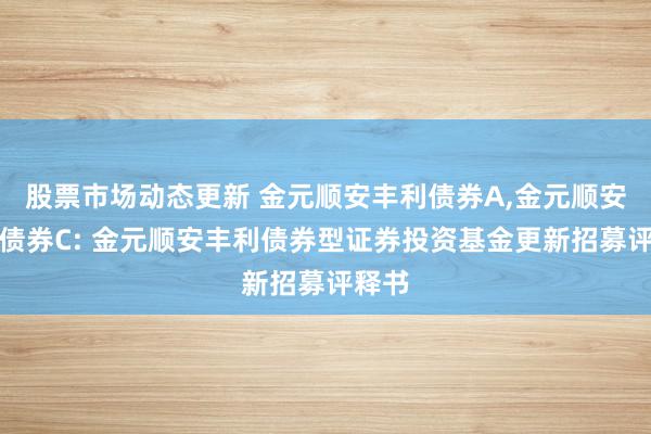 股票市场动态更新 金元顺安丰利债券A,金元顺安丰利债券C: 金元顺安丰利债券型证券投资基金更新招募评释书