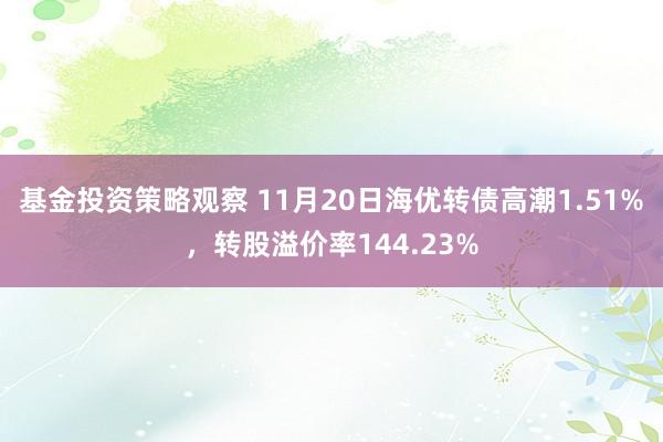 基金投资策略观察 11月20日海优转债高潮1.51%，转股溢价率144.23%