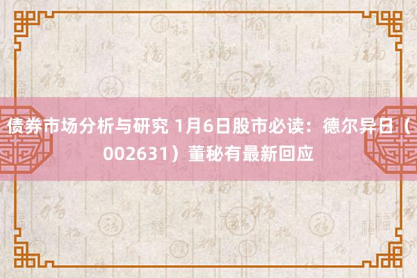 债券市场分析与研究 1月6日股市必读：德尔异日（002631）董秘有最新回应