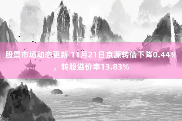 股票市场动态更新 11月21日京源转债下降0.44%，转股溢价率13.83%