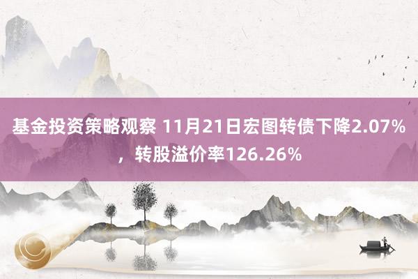 基金投资策略观察 11月21日宏图转债下降2.07%，转股溢价率126.26%